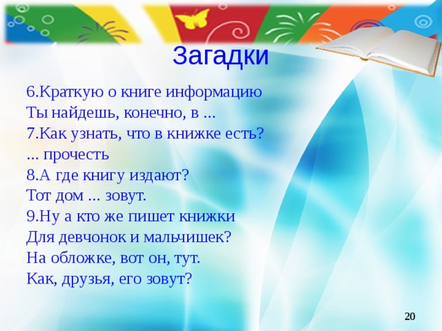 Загадки 6.Краткую о книге информацию Ты найдешь, конечно, в ... 7.Как узнать, что в книжке есть? ... прочесть 8.А где книгу издают? Тот дом ... зовут. 9.Ну а кто же пишет книжки Для девчонок и мальчишек? На обложке, вот он, тут. Как, друзья, его зовут?