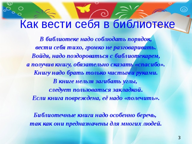 Как вести себя в библиотеке В библиотеке надо соблюдать порядок, вести себя тихо, громко не разговаривать. Войдя, надо поздороваться с библиотекарем, а получив книгу, обязательно сказать «спасибо». Книгу надо брать только чистыми руками. В книге нельзя загибать углы, следует пользоваться закладкой. Если книга повреждена, её надо «полечить».  Библиотечные книги надо особенно беречь, так как они предназначены для многих людей.