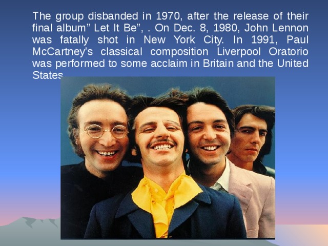 The group disbanded in 1970, after the release of their final album ” Let It Be ” , . On Dec. 8, 1980, John Lennon was fatally shot in New York City. In 1991, Paul McCartney's classical composition Liverpool Oratorio was performed to some acclaim in Britain and the United States.