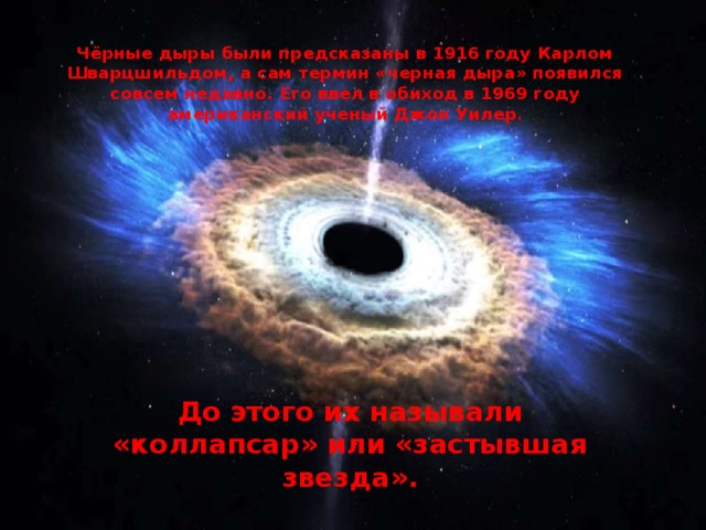 Чёрные дыры были предсказаны в 1916 году Карлом Шварцшильдом, а сам термин «черная дыра» появился совсем недавно. Его ввел в обиход в 1969 году американский ученый Джон Уилер . До этого их называли «коллапсар» или «застывшая звезда».
