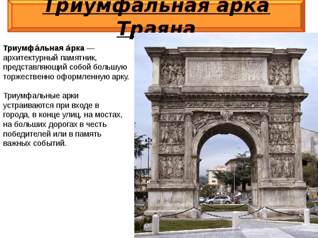 Триумфальная арка Траяна  Триумфа́льная а́рка  — архитектурный памятник, представляющий собой большую торжественно оформленную арку. Триумфальные арки устраиваются при входе в города, в конце улиц, на мостах, на больших дорогах в честь победителей или в память важных событий.