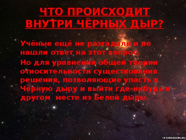 ЧТО ПРОИСХОДИТ ВНУТРИ Чёрных дыр? Учёные ещё не разгадали и не нашли ответ на этот вопрос. Но для уравнения общей теории относительности существования решения, позволяющие упасть в Чёрную дыру и выйти где-нибудь в другом месте из Белой дыры.