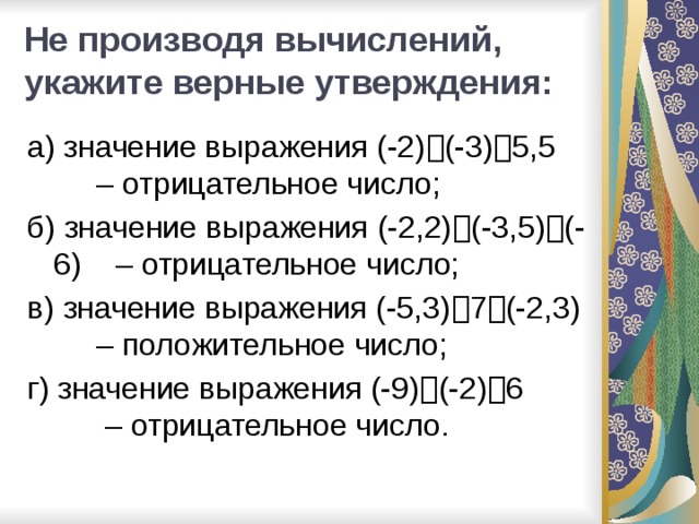 Не производя вычислений, укажите верные утверждения:   а) значение выражения (-2)  (-3)  5,5 – отрицательное число; б) значение выражения (-2,2)  (-3,5)  (-6) – отрицательное число; в) значение выражения (-5,3)  7  (-2,3) – положительное число; г) значение выражения (-9)  (-2)  6 – отрицательное число.