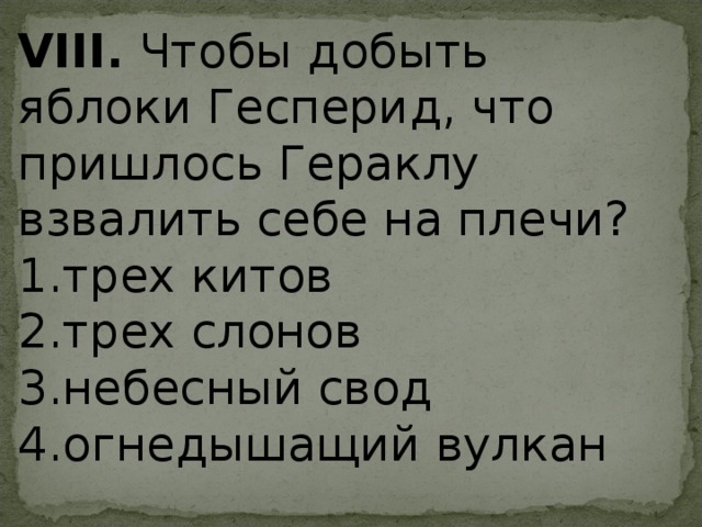 VIII . Чтобы добыть яблоки Гесперид, что пришлось Гераклу взвалить себе на плечи?  1.трех китов  2.трех слонов  3.небесный свод  4.огнедышащий вулкан