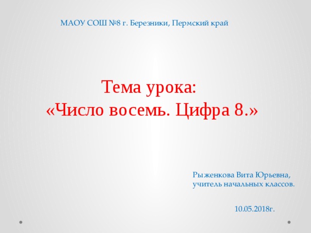 МАОУ СОШ №8 г. Березники, Пермский край Тема урока: «Число восемь. Цифра 8.» Рыженкова Вита Юрьевна, учитель начальных классов. 10.05.2018г.