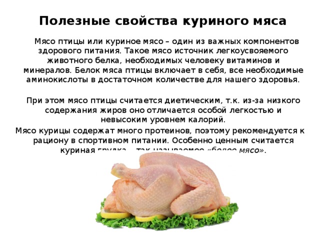 Полезные свойства куриного мяса  Мясо птицы или куриное мясо – один из важных компонентов здорового питания. Такое мясо источник легкоусвояемого животного белка, необходимых человеку витаминов и минералов. Белок мяса птицы включает в себя, все необходимые аминокислоты в достаточном количестве для нашего здоровья.  При этом мясо птицы считается диетическим, т.к. из-за низкого содержания жиров оно отличается особой легкостью и невысоким уровнем калорий. Мясо курицы содержат много протеинов, поэтому рекомендуется к рациону в спортивном питании. Особенно ценным считается куриная грудка – так называемое «белое мясо» .