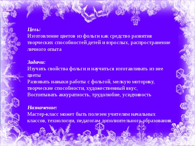 Цель: Изготовление цветов из фольги как средство развития творческих способностей детей и взрослых, распространение личного опыта Задачи: Изучить свойства фольги и научиться изготавливать из нее цветы Развивать навыки работы с фольгой, мелкую моторику, творческие способности, художественный вкус, Воспитывать аккуратность, трудолюбие, усидчивость Назначение: Мастер-класс может быть полезен учителям начальных классов, технологии, педагогам дополнительного образования.