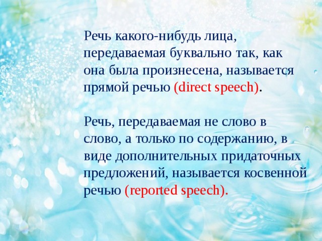 Речь какого-нибудь лица, передаваемая буквально так, как она была произнесена, называется прямой речью (direct speech) .   Речь, передаваемая не слово в слово, а только по содержанию, в виде дополнительных придаточных предложений, называется косвенной речью (reported speech).