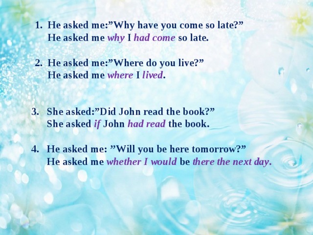 1. He asked me:”Why have you come so late?”  He asked me why I had come so late.   2. He asked me:”Where do you live?”  He asked me where I  lived . She asked:”Did John read the book?”  She asked if John had read the book.  4. He asked me: ’’Will you be here tomorrow?”  He asked me whether  I would be there the next day .