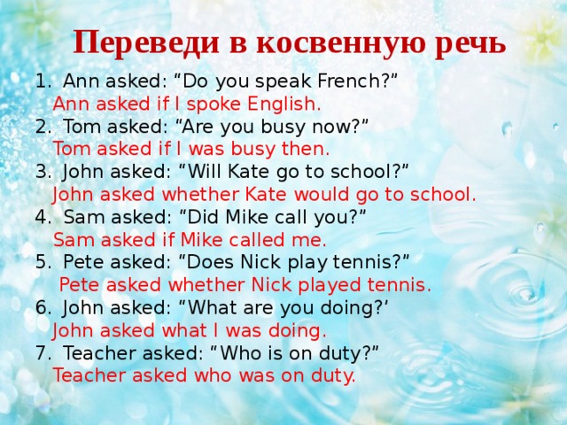 Переведи в косвенную речь  Ann asked: “Do you speak French?”  Ann asked if I spoke English. Tom asked: “Are you busy now?”  Tom asked if I was busy then. John asked: “Will Kate go to school?”  John asked whether Kate would go to school. Sam asked: “Did Mike call you?”  Sam asked if Mike called me. Pete asked: “Does Nick play tennis?”  Pete asked whether Nick played tennis. John asked: “What are you doing?’  John asked what I was doing. Teacher asked: “Who is on duty?”  Teacher asked who was on duty.