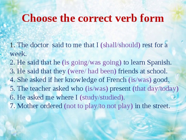 Choose the correct verb form  1. The doctor said to me that I (shall/should) rest for a week.  2. He said that he (is going/was going) to learn Spanish.  3. He said that they (were/ had been) friends at school.  4. She asked if her knowledge of French (is/was) good.  5. The teacher asked who (is/was) present (that day/today)  6. He asked me where I (study/studied).  7. Mother ordered (not to play/to not play) in the street.