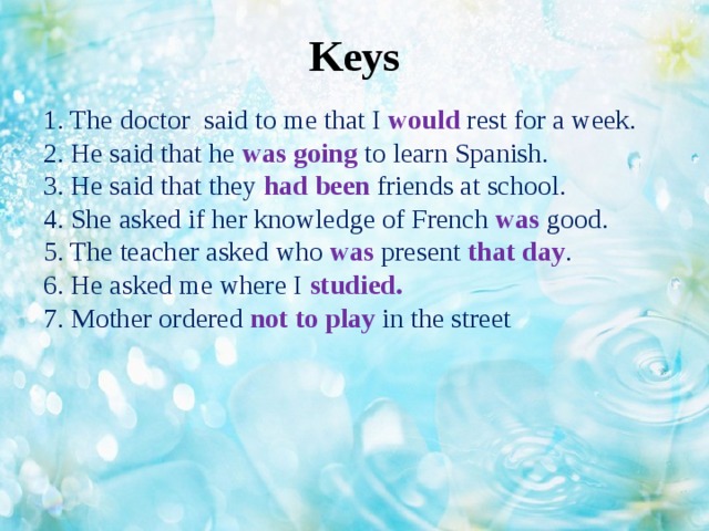 Keys   1. The doctor said to me that I would rest for a week.  2. He said that he was going to learn Spanish.  3. He said that they had been friends at school.  4. She asked if her knowledge of French was good.  5. The teacher asked who was present that day .  6. He asked me where I studied.  7. Mother ordered not to play in the street