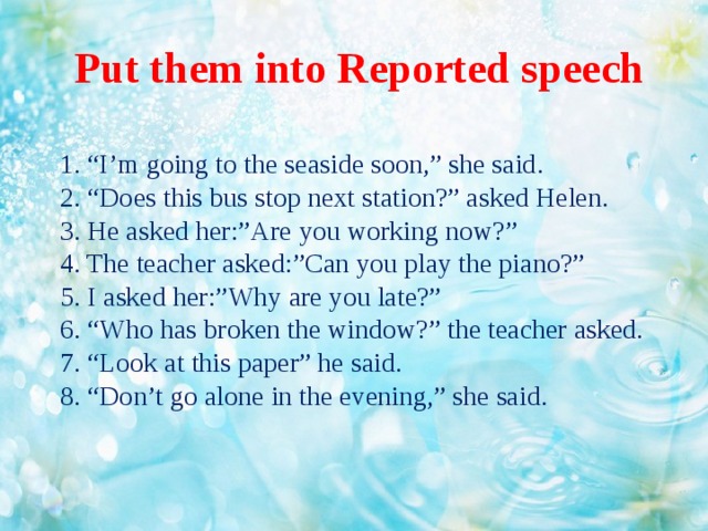 Put them into Reported speech  1. “I’m going to the seaside soon,” she said.  2. “Does this bus stop next station?” asked Helen.  3. He asked her:”Are you working now?”  4. The teacher asked:”Can you play the piano?”  5. I asked her:”Why are you late?”  6. “Who has broken the window?” the teacher asked.  7. “Look at this paper” he said.  8. “Don’t go alone in the evening,” she said.