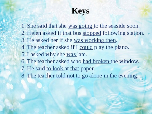 Keys 1. She said that she was going to the seaside soon.  2. Helen asked if that bus stopped following station.  3. He asked her if she was working then .  4. The teacher asked if I could play the piano.  5. I asked why she was late.  6. The teacher asked who had broken the window.  7. He said to look at that paper.  8. The teacher told not to go alone in the evening.