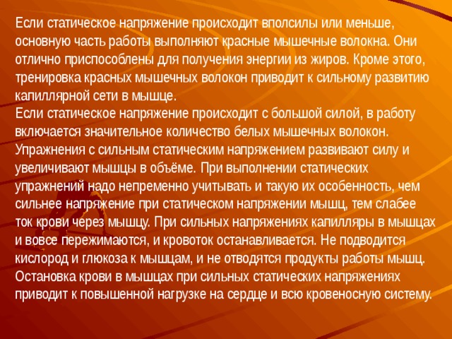 Если статическое напряжение происходит вполсилы или меньше, основную часть работы выполняют красные мышечные волокна. Они отлично приспособлены для получения энергии из жиров. Кроме этого, тренировка красных мышечных волокон приводит к сильному развитию капиллярной сети в мышце.  Если статическое напряжение происходит с большой силой, в работу включается значительное количество белых мышечных волокон. Упражнения с сильным статическим напряжением развивают силу и увеличивают мышцы в объёме. При выполнении статических упражнений надо непременно учитывать и такую их особенность, чем сильнее напряжение при статическом напряжении мышц, тем слабее ток крови через мышцу. При сильных напряжениях капилляры в мышцах и вовсе пережимаются, и кровоток останавливается. Не подводится кислород и глюкоза к мышцам, и не отводятся продукты работы мышц. Остановка крови в мышцах при сильных статических напряжениях приводит к повышенной нагрузке на сердце и всю кровеносную систему.