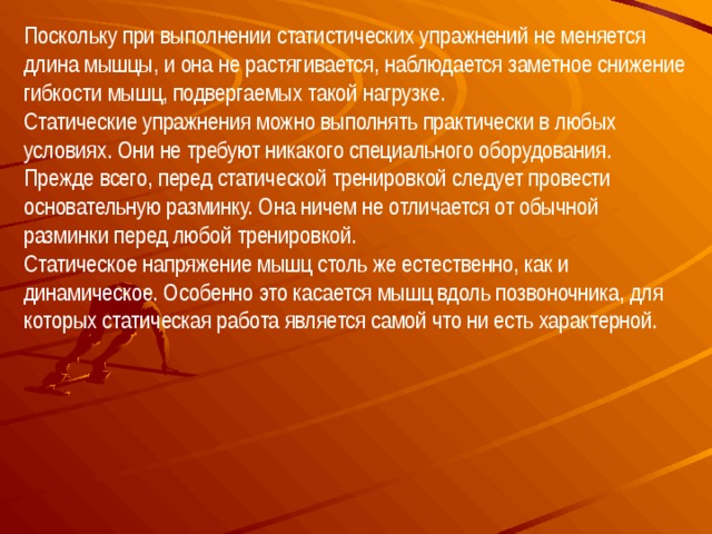 Поскольку при выполнении статистических упражнений не меняется длина мышцы, и она не растягивается, наблюдается заметное снижение гибкости мышц, подвергаемых такой нагрузке. Статические упражнения можно выполнять практически в любых условиях. Они не требуют никакого специального оборудования. Прежде всего, перед статической тренировкой следует провести основательную разминку. Она ничем не отличается от обычной разминки перед любой тренировкой. Статическое напряжение мышц столь же естественно, как и динамическое. Особенно это касается мышц вдоль позвоночника, для которых статическая работа является самой что ни есть характерной.