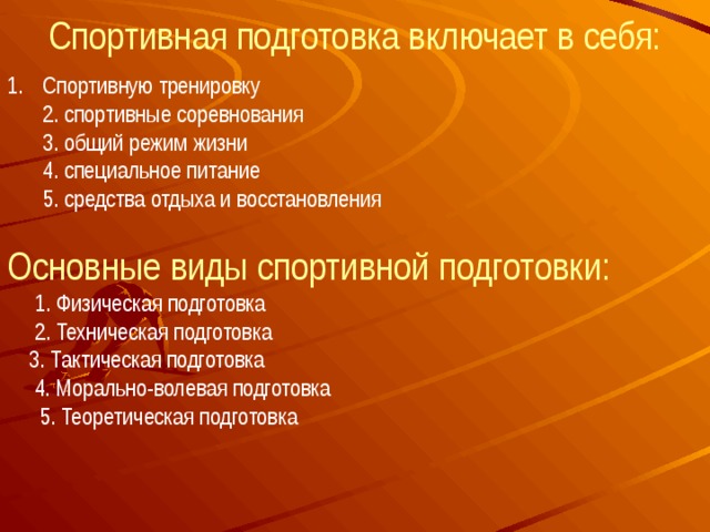 Спортивная подготовка включает в себя: Спортивную тренировку  2. спортивные соревнования  3. общий режим жизни  4. специальное питание  5. средства отдыха и восстановления Основные виды спортивной подготовки:  1. Физическая подготовка  2. Техническая подготовка  3. Тактическая подготовка  4. Морально-волевая подготовка  5. Теоретическая подготовка