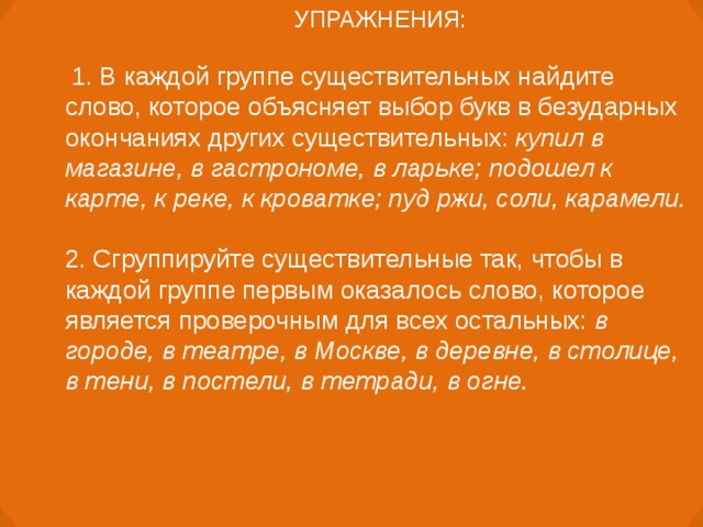 УПРАЖНЕНИЯ:   1. В каждой группе существительных найдите слово, которое объясняет выбор букв в безударных окончаниях других существительных: купил в магазине, в гастрономе, в ларьке; подошел к карте, к реке, к кроватке; пуд ржи, соли, карамели. 2. Сгруппируйте существительные так, чтобы в каждой группе первым оказалось слово, которое является проверочным для всех остальных: в городе, в театре, в Москве, в деревне, в столице, в тени, в постели, в тетради, в огне.