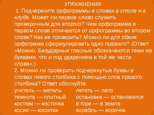 УПРАЖНЕНИЯ:  1. Подчеркните орфограммы в словах в столе и в клубе. Может ли первое слово служить проверочным для второго? Чем орфограмма в первом слове отличается от орфограммы во втором слове? Как ее проверить? Можно ли для обеих орфограмм сформулировать одно правило? (Ответ: «Можно. Безударные гласные обозначаются теми же буквами, что и под ударением в той же части слова».) 2. Можно ли проверить подчеркнутые буквы в словах левого столбика с помощью слов правого столбика? Ответ обоснуйте. учитель — метель  лететь — лето темнота — плотный  остановка — остановился костюм — косточка  в горе — в земле косил — косилка  корабль — корочка