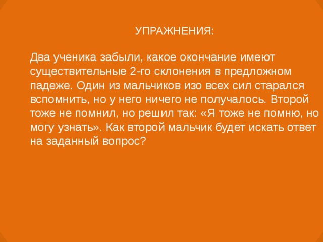 УПРАЖНЕНИЯ: Два ученика забыли, какое окончание имеют существительные 2-го склонения в предложном падеже. Один из мальчиков изо всех сил старался вспомнить, но у него ничего не получалось. Второй тоже не помнил, но решил так: «Я тоже не помню, но могу узнать». Как второй мальчик будет искать ответ на заданный вопрос?