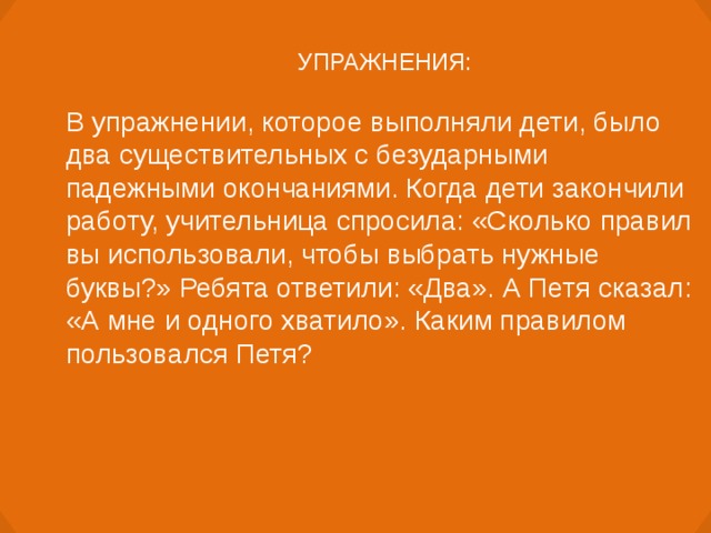 УПРАЖНЕНИЯ: В упражнении, которое выполняли дети, было два существительных с безударными падежными окончаниями. Когда дети закончили работу, учительница спросила: «Сколько правил вы использовали, чтобы выбрать нужные буквы?» Ребята ответили: «Два». А Петя сказал: «А мне и одного хватило». Каким правилом пользовался Петя?