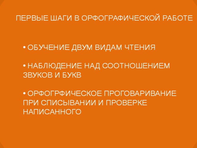 ПЕРВЫЕ ШАГИ В ОРФОГРАФИЧЕСКОЙ РАБОТЕ  ОБУЧЕНИЕ ДВУМ ВИДАМ ЧТЕНИЯ   НАБЛЮДЕНИЕ НАД СООТНОШЕНИЕМ ЗВУКОВ И БУКВ   ОРФОГРФИЧЕСКОЕ ПРОГОВАРИВАНИЕ ПРИ СПИСЫВАНИИ И ПРОВЕРКЕ НАПИСАННОГО