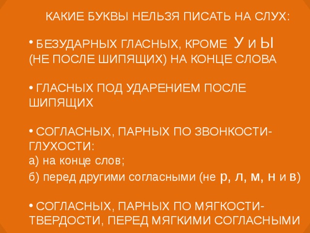 КАКИЕ БУКВЫ НЕЛЬЗЯ ПИСАТЬ НА СЛУХ:  БЕЗУДАРНЫХ ГЛАСНЫХ, КРОМЕ У И Ы (НЕ ПОСЛЕ ШИПЯЩИХ) НА КОНЦЕ СЛОВА  ГЛАСНЫХ ПОД УДАРЕНИЕМ ПОСЛЕ ШИПЯЩИХ   СОГЛАСНЫХ, ПАРНЫХ ПО ЗВОНКОСТИ-ГЛУХОСТИ: а) на конце слов; б) перед другими согласными (не р, л, м, н и в )