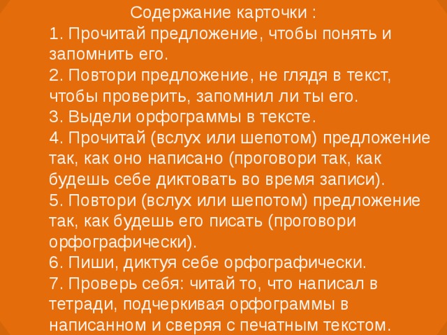 Содержание карточки : 1. Прочитай предложение, чтобы понять и запомнить его. 2. Повтори предложение, не глядя в текст, чтобы проверить, запомнил ли ты его. 3. Выдели орфограммы в тексте. 4. Прочитай (вслух или шепотом) предложение так, как оно написано (проговори так, как будешь себе диктовать во время записи). 5. Повтори (вслух или шепотом) предложение так, как будешь его писать (проговори орфографически). 6. Пиши, диктуя себе орфографически. 7. Проверь себя: читай то, что написал в тетради, подчеркивая орфограммы в написанном и сверяя с печатным текстом.