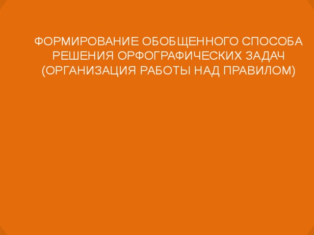 ФОРМИРОВАНИЕ ОБОБЩЕННОГО СПОСОБА РЕШЕНИЯ ОРФОГРАФИЧЕСКИХ ЗАДАЧ (ОРГАНИЗАЦИЯ РАБОТЫ НАД ПРАВИЛОМ)