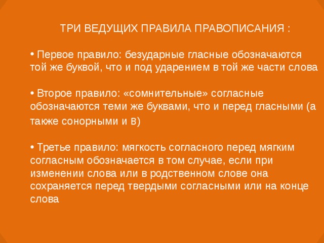 ТРИ ВЕДУЩИХ ПРАВИЛА ПРАВОПИСАНИЯ :   Первое правило: безударные гласные обозначаются той же буквой, что и под ударением в той же части слова  Второе правило: «сомнительные» согласные обозначаются теми же буквами, что и перед гласными (а также сонорными и в )