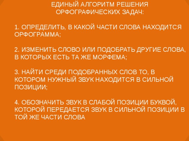 ЕДИНЫЙ АЛГОРИТМ РЕШЕНИЯ ОРФОГРАФИЧЕСКИХ ЗАДАЧ:  1. ОПРЕДЕЛИТЬ, В КАКОЙ ЧАСТИ СЛОВА НАХОДИТСЯ ОРФОГРАММА; 2. ИЗМЕНИТЬ СЛОВО ИЛИ ПОДОБРАТЬ ДРУГИЕ СЛОВА, В КОТОРЫХ ЕСТЬ ТА ЖЕ МОРФЕМА; 3. НАЙТИ СРЕДИ ПОДОБРАННЫХ СЛОВ ТО, В КОТОРОМ НУЖНЫЙ ЗВУК НАХОДИТСЯ В СИЛЬНОЙ ПОЗИЦИИ; 4. ОБОЗНАЧИТЬ ЗВУК В СЛАБОЙ ПОЗИЦИИ БУКВОЙ, КОТОРОЙ ПЕРЕДАЕТСЯ ЗВУК В СИЛЬНОЙ ПОЗИЦИИ В ТОЙ ЖЕ ЧАСТИ СЛОВА