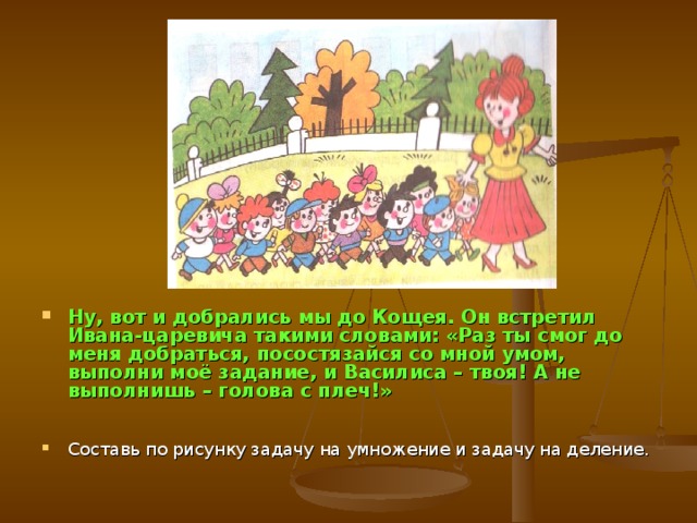 Ну, вот и добрались мы до Кощея. Он встретил Ивана-царевича такими словами: «Раз ты смог до меня добраться, посостязайся со мной умом, выполни моё задание, и Василиса – твоя! А не выполнишь – голова с плеч!»  Составь по рисунку задачу на умножение и задачу на деление.