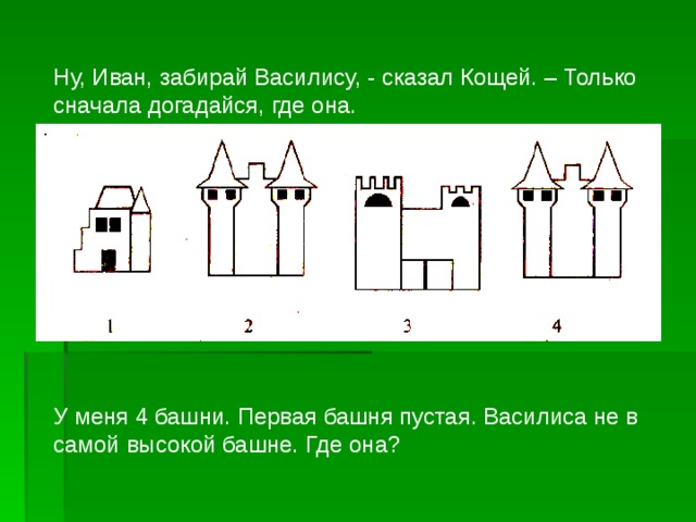 Ну, Иван, забирай Василису, - сказал Кощей. – Только сначала догадайся, где она. У меня 4 башни. Первая башня пустая. Василиса не в самой высокой башне. Где она?