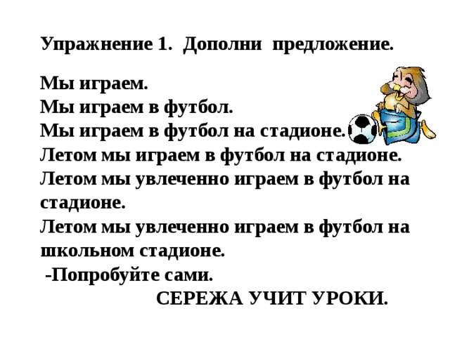 Упражнение 1. Дополни предложение. Мы играем.  Мы играем в футбол.  Мы играем в футбол на стадионе.  Летом мы играем в футбол на стадионе.  Летом мы увлеченно играем в футбол на стадионе.  Летом мы увлеченно играем в футбол на школьном стадионе.  -Попробуйте сами.  Сережа учит уроки.