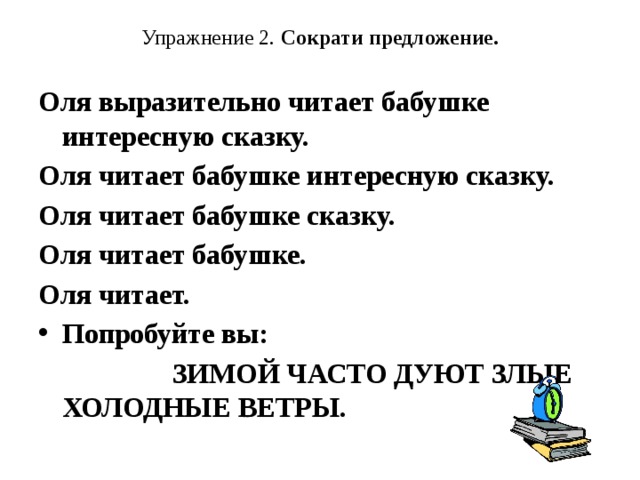 Упражнение 2. Сократи предложение.   Оля выразительно читает бабушке интересную сказку. Оля читает бабушке интересную сказку. Оля читает бабушке сказку. Оля читает бабушке. Оля читает. Попробуйте вы:  ЗИМОЙ ЧАСТО ДУЮТ ЗЛЫЕ ХОЛОДНЫЕ ВЕТРЫ.