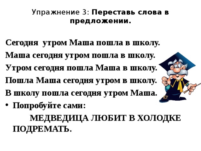 Упражнение 3: Переставь слова в предложении.   Сегодня утром Маша пошла в школу. Маша сегодня утром пошла в школу. Утром сегодня пошла Маша в школу. Пошла Маша сегодня утром в школу. В школу пошла сегодня утром Маша. Попробуйте сами:  МЕДВЕДИЦА ЛЮБИТ В ХОЛОДКЕ ПОДРЕМАТЬ.