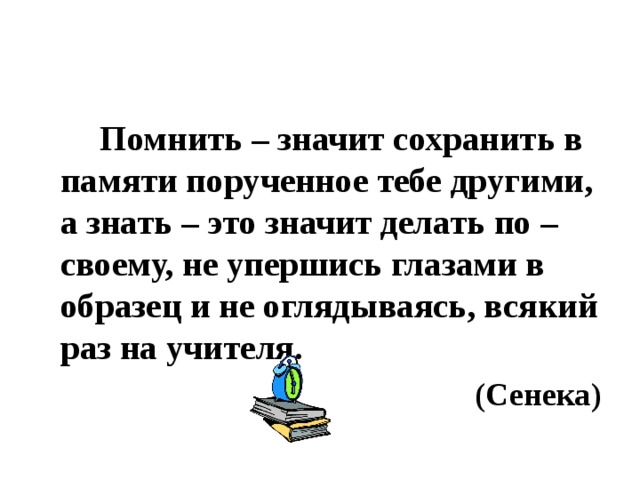 Помнить – значит сохранить в памяти порученное тебе другими, а знать – это значит делать по – своему, не упершись глазами в образец и не оглядываясь, всякий раз на учителя. (Сенека)