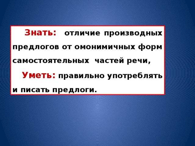 Знать:  отличие производных предлогов от омонимичных форм самостоятельных частей речи,  Уметь: правильно употреблять и писать предлоги.