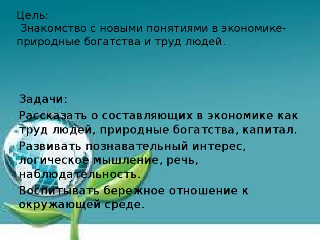 Цель:  Знакомство с новыми понятиями в экономике- природные богатства и труд людей .     Задачи: Рассказать о составляющих в экономике как труд людей, природные богатства, капитал. Развивать познавательный интерес, логическое мышление, речь, наблюдательность. Воспитывать бережное отношение к окружающей среде.