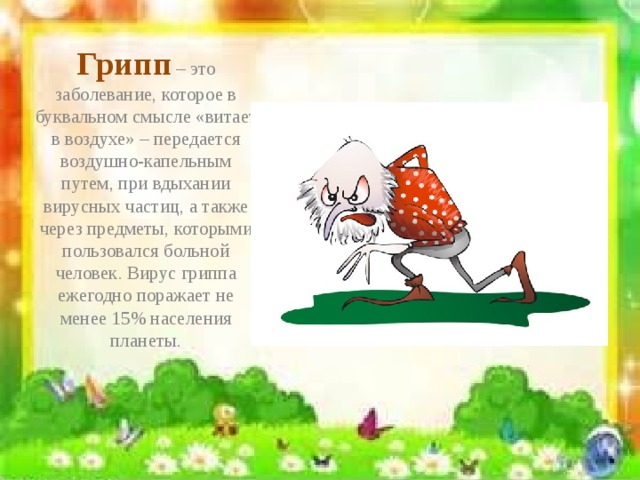 Грипп – это заболевание, которое в буквальном смысле «витает в воздухе» – передается воздушно-капельным путем, при вдыхании вирусных частиц, а также через предметы, которыми пользовался больной человек. Вирус гриппа ежегодно поражает не менее 15% населения планеты.