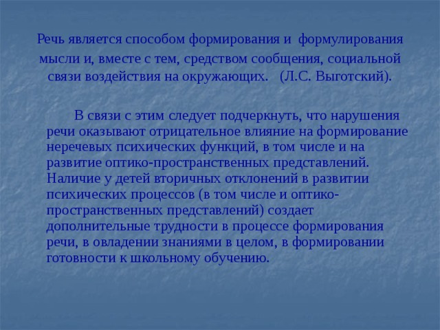 Речь является способом формирования и  формулирования мысли и, вместе с тем, средством сообщения, социальной связи воздействия на окружающих. (Л.С. Выготский).  В связи с этим следует подчеркнуть, что нарушения речи оказывают отрицательное влияние на формирование неречевых психических функций, в том числе и на развитие оптико-пространственных представлений. Наличие у детей вторичных отклонений в развитии психических процессов (в том числе и оптико-пространственных представлений) создает дополнительные трудности в процессе формирования речи, в овладении знаниями в целом, в формировании готовности к школьному обучению.