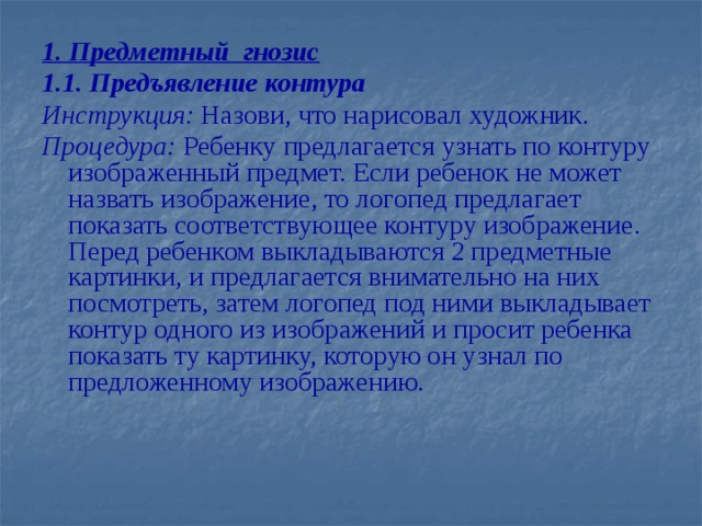 1. Предметный гнозис 1.1. Предъявление контура Инструкция: Назови, что нарисовал художник. Процедура: Ребенку предлагается узнать по контуру изображенный предмет. Если ребенок не может назвать изображение, то логопед предлагает показать соответствующее контуру изображение. Перед ребенком выкладываются 2 предметные картинки, и предлагается внимательно на них посмотреть, затем логопед под ними выкладывает контур одного из изображений и просит ребенка показать ту картинку, которую он узнал по предложенному изображению.