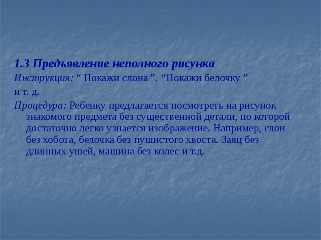 1.3 Предъявление неполного рисунка Инструкция: “ Покажи слона ”. “Покажи белочку ” и т. д. Процедура: Ребенку предлагается посмотреть на рисунок знакомого предмета без существенной детали, по которой достаточно легко узнается изображение. Например, слон без хобота, белочка без пушистого хвоста. Заяц без длинных ушей, машина без колес и т.д.