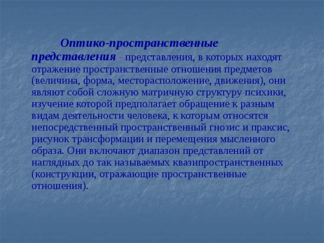 Оптико-пространственные представления - представления, в которых находят отражение пространственные отношения предметов (величина, форма, месторасположение, движения), они являют собой сложную матричную структуру психики, изучение которой предполагает обращение к разным видам деятельности человека, к которым относятся непосредственный пространственный гнозис и праксис, рисунок трансформации и перемещения мысленного образа. Они включают диапазон представлений от наглядных до так называемых квазипространственных (конструкции, отражающие пространственные отношения).