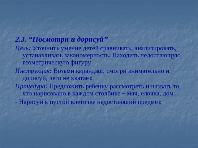 2.3. “Посмотри и дорисуй” Цель: Уточнить умение детей сравнивать, анализировать, устанавливать закономерность. Находить недостающую геометрическую фигуру. Инструкция : Возьми карандаш, смотри внимательно и дорисуй, чего не хватает. Процедура: Предложить ребенку рассмотреть и назвать то, что нарисовано в каждом столбике – мяч, елочка, дом. - Нарисуй в пустой клеточке недостающий предмет.