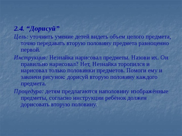 2.4. “Дорисуй” Цель: уточнить умение детей видеть объем целого предмета, точно передавать вторую половину предмета равноценно первой. Инструкция: Незнайка нарисовал предметы. Назови их. Он правильно нарисовал? Нет, Незнайка торопился и нарисовал только половинки предметов. Помоги ему и закончи рисунок: дорисуй вторую половину каждого предмета. Процедура: детям предлагаются наполовину изображённые предметы, согласно инструкции ребёнок должен дорисовать вторую половину.