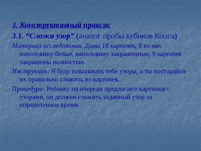 3. Конструктивный праксис 3.1. “Сложи узор” (аналог пробы кубиков Кооса) Материал исследования. Даны 18 карточек, 9 из них наполовину белые, наполовину закрашенные, 9 карточек закрашены полностью. Инструкция: Я буду показывать тебе узоры, а ты постарайся их правильно сложить из карточек. Процедура: Ребенку по очереди предлагают картинки с узорами, он должен сложить заданный узор за определенное время.