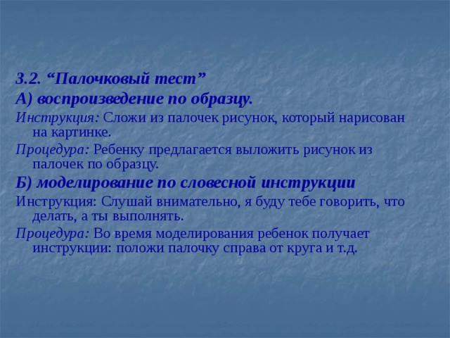 3.2. “Палочковый тест” А) воспроизведение по образцу.  Инструкция: Сложи из палочек рисунок, который нарисован на картинке. Процедура: Ребенку предлагается выложить рисунок из палочек по образцу. Б) моделирование по словесной инструкции Инструкция: Слушай внимательно, я буду тебе говорить, что делать, а ты выполнять. Процедура: Во время моделирования ребенок получает инструкции: положи палочку справа от круга и т.д.