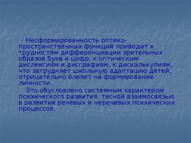 Несформированность оптико-пространственных функций приводит к трудностям дифференциации зрительных образов букв и цифр, к оптическим дислексиям и дисграфиям, к дискалькулиям, что затрудняет школьную адаптацию детей, отрицательно влияет на формирование личности.  Это обусловлено системным характером психического развития, тесной взаимосвязью в развитии речевых и неречевых психических процессов.