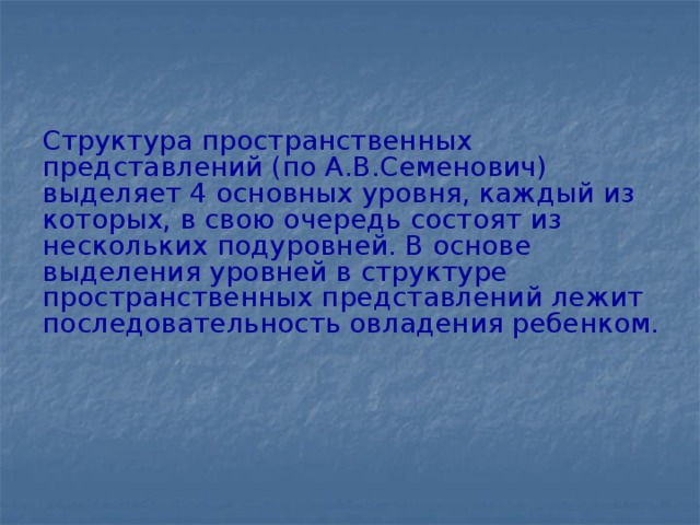 Структура пространственных представлений (по А.В.Семенович) выделяет 4 основных уровня, каждый из которых, в свою очередь состоят из нескольких подуровней. В основе выделения уровней в структуре пространственных представлений лежит последовательность овладения ребенком.